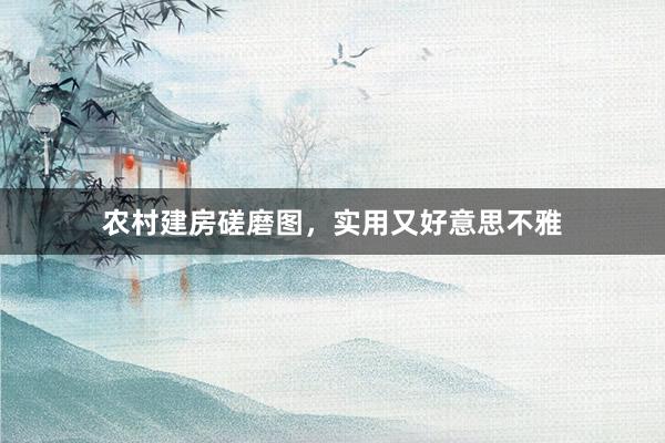 农村建房磋磨图，实用又好意思不雅