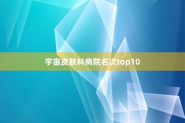 宇宙皮肤科病院名次top10