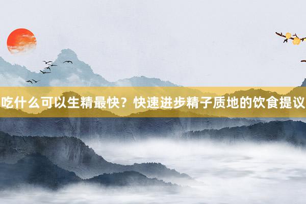 吃什么可以生精最快？快速进步精子质地的饮食提议