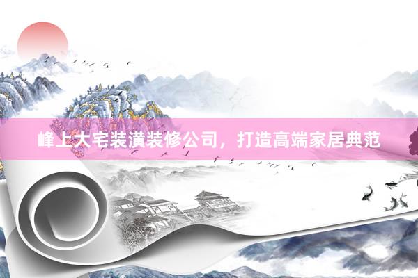 峰上大宅装潢装修公司，打造高端家居典范