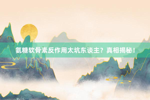 氨糖软骨素反作用太坑东谈主？真相揭秘！
