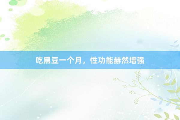 吃黑豆一个月,性功能赫然增强