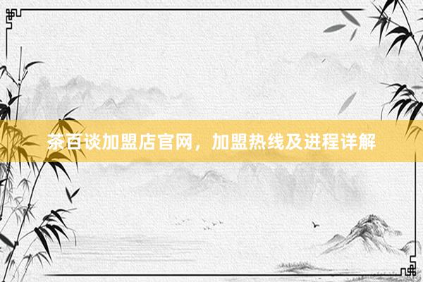 茶百谈加盟店官网,加盟热线及进程详解