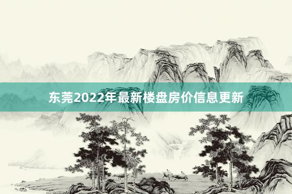 东莞2022年最新楼盘房价信息更新