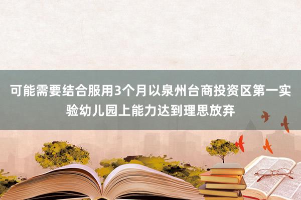 可能需要结合服用3个月以泉州台商投资区第一实验幼儿园上能力达到理思放弃